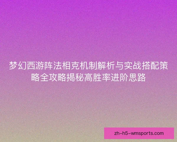 梦幻西游阵法相克机制解析与实战搭配策略全攻略揭秘高胜率进阶思路
