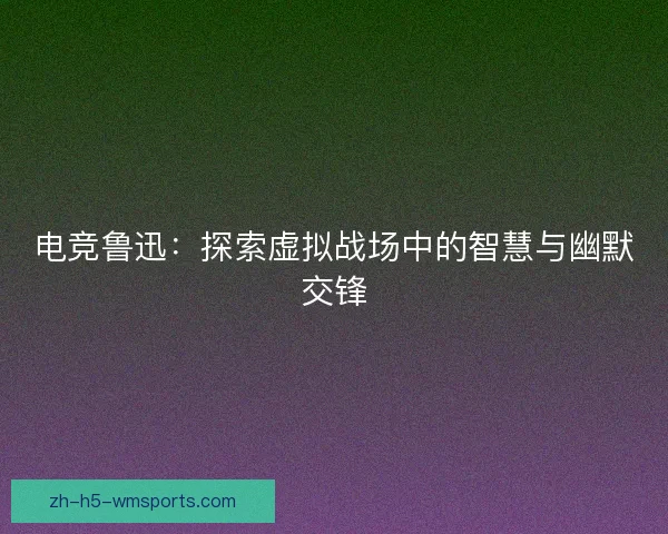 电竞鲁迅：探索虚拟战场中的智慧与幽默交锋